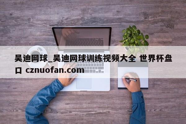 吴迪网球_吴迪网球训练视频大全 世界杯盘口 cznuofan.com