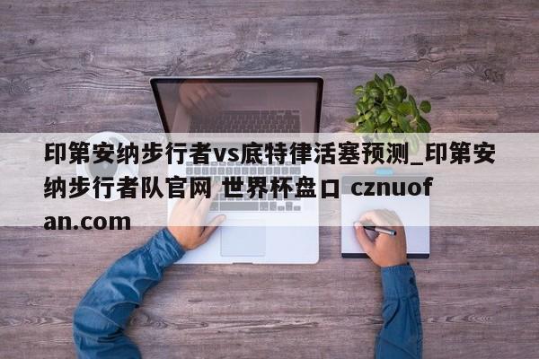 印第安纳步行者vs底特律活塞预测_印第安纳步行者队官网 世界杯盘口 cznuofan.com