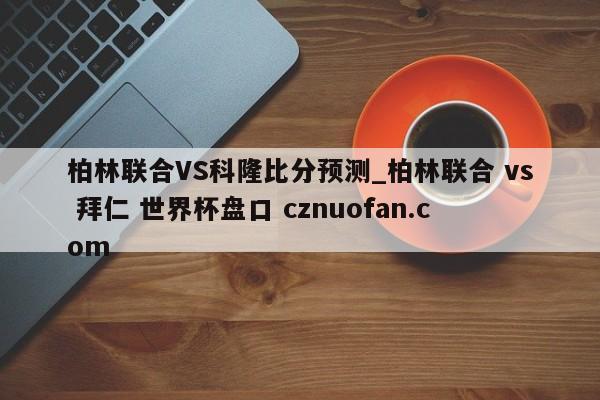 柏林联合VS科隆比分预测_柏林联合 vs 拜仁 世界杯盘口 cznuofan.com