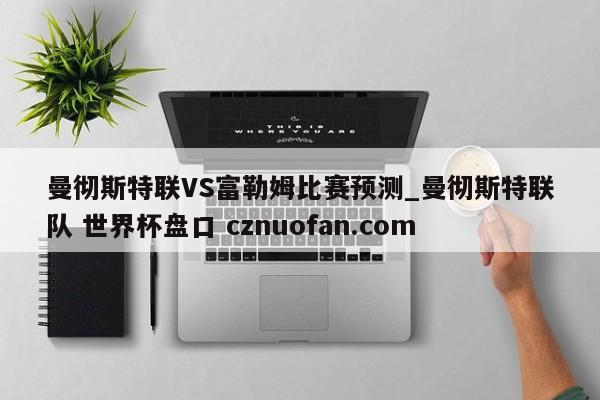 曼彻斯特联VS富勒姆比赛预测_曼彻斯特联队 世界杯盘口 cznuofan.com