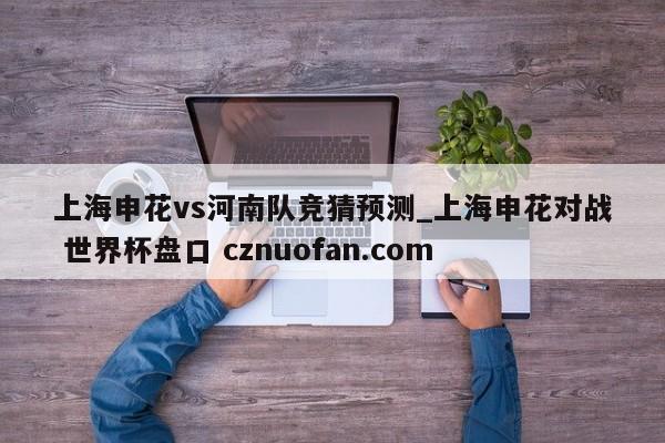 上海申花vs河南队竞猜预测_上海申花对战 世界杯盘口 cznuofan.com
