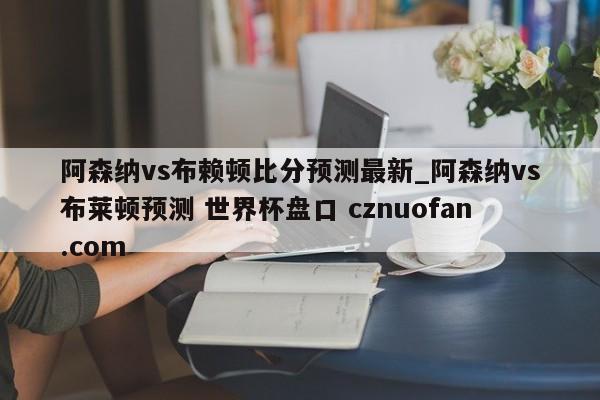 阿森纳vs布赖顿比分预测最新_阿森纳vs布莱顿预测 世界杯盘口 cznuofan.com