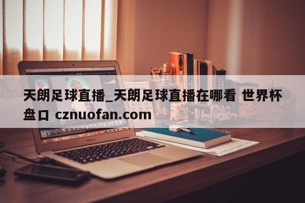 天朗足球直播_天朗足球直播在哪看 世界杯盘口 cznuofan.com