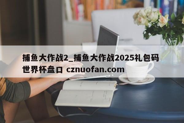 捕鱼大作战2_捕鱼大作战2025礼包码 世界杯盘口 cznuofan.com