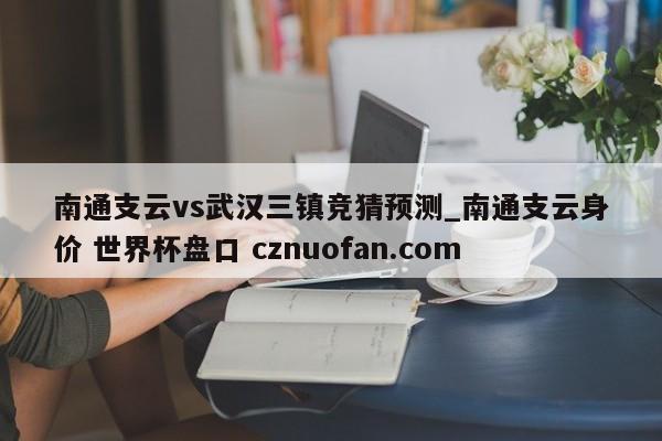 南通支云vs武汉三镇竞猜预测_南通支云身价 世界杯盘口 cznuofan.com