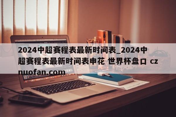 2024中超赛程表最新时间表_2024中超赛程表最新时间表申花 世界杯盘口 cznuofan.com