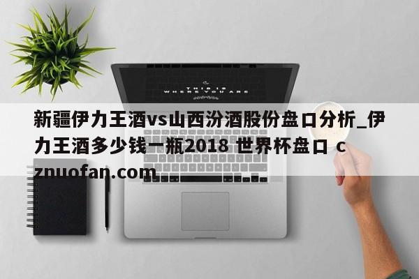 新疆伊力王酒vs山西汾酒股份盘口分析_伊力王酒多少钱一瓶2018 世界杯盘口 cznuofan.com