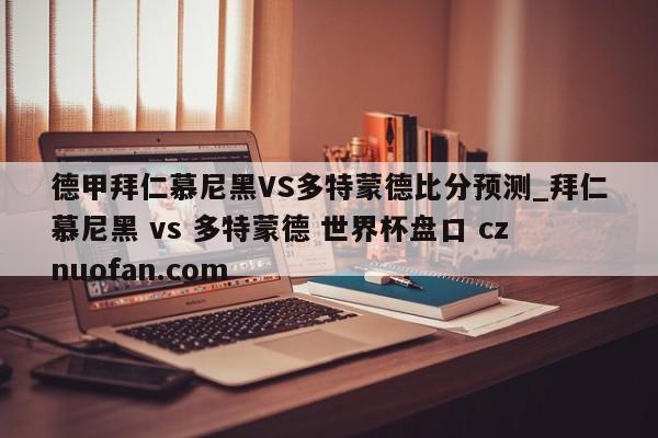 德甲拜仁慕尼黑VS多特蒙德比分预测_拜仁慕尼黑 vs 多特蒙德 世界杯盘口 cznuofan.com