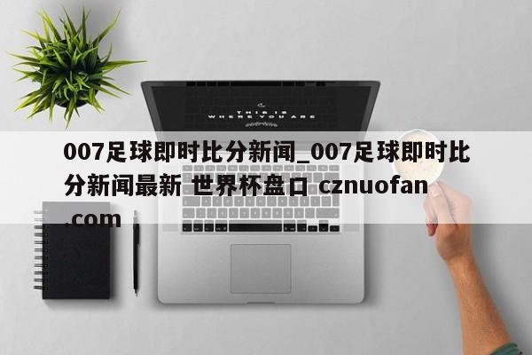007足球即时比分新闻_007足球即时比分新闻最新 世界杯盘口 cznuofan.com