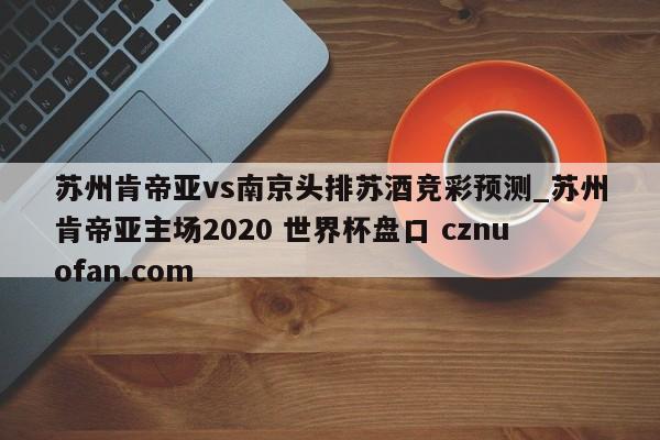 苏州肯帝亚vs南京头排苏酒竞彩预测_苏州肯帝亚主场2020 世界杯盘口 cznuofan.com