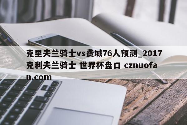 克里夫兰骑士vs费城76人预测_2017克利夫兰骑士 世界杯盘口 cznuofan.com