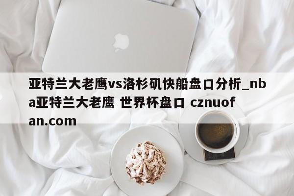 亚特兰大老鹰vs洛杉矶快船盘口分析_nba亚特兰大老鹰 世界杯盘口 cznuofan.com