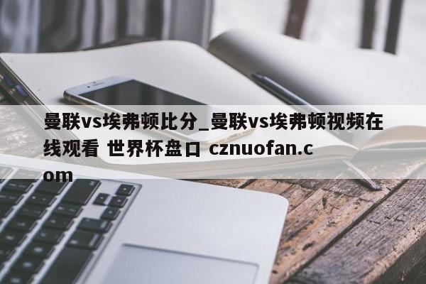 曼联vs埃弗顿比分_曼联vs埃弗顿视频在线观看 世界杯盘口 cznuofan.com