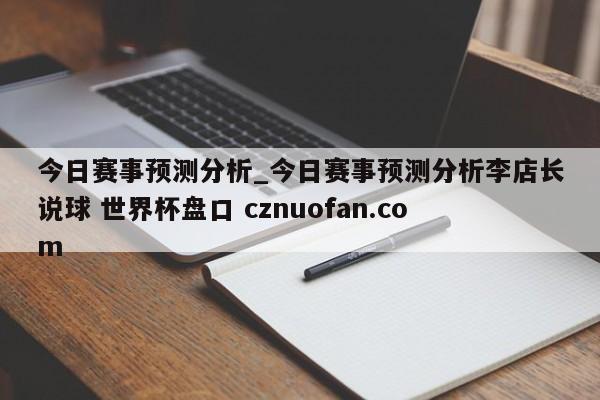 今日赛事预测分析_今日赛事预测分析李店长说球 世界杯盘口 cznuofan.com