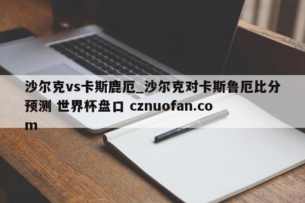 沙尔克vs卡斯鹿厄_沙尔克对卡斯鲁厄比分预测 世界杯盘口 cznuofan.com