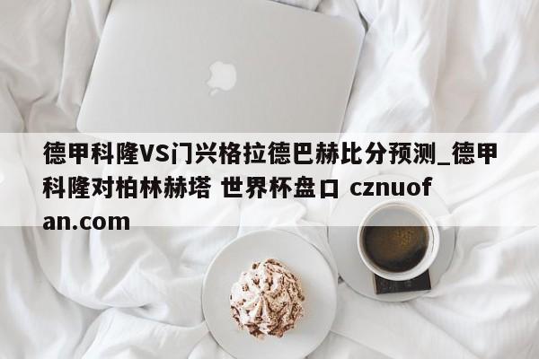 德甲科隆VS门兴格拉德巴赫比分预测_德甲科隆对柏林赫塔 世界杯盘口 cznuofan.com