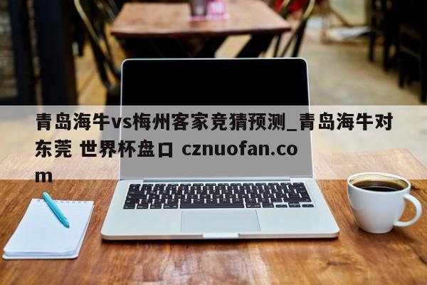 青岛海牛vs梅州客家竞猜预测_青岛海牛对东莞 世界杯盘口 cznuofan.com