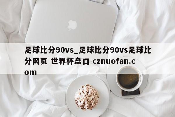 足球比分90vs_足球比分90vs足球比分网页 世界杯盘口 cznuofan.com