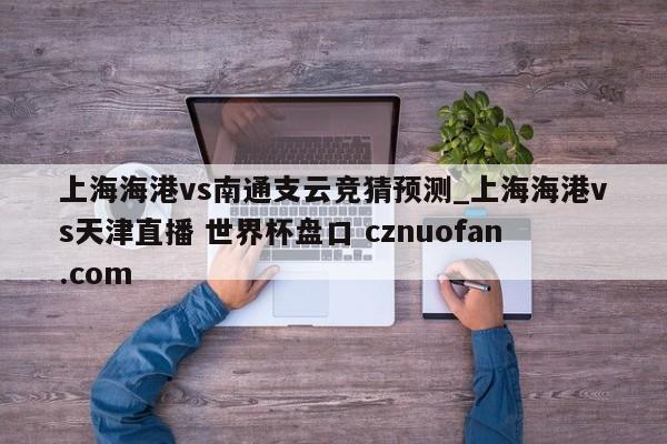 上海海港vs南通支云竞猜预测_上海海港vs天津直播 世界杯盘口 cznuofan.com