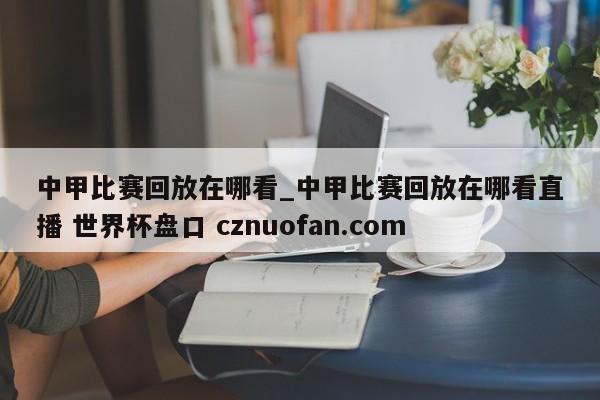 中甲比赛回放在哪看_中甲比赛回放在哪看直播 世界杯盘口 cznuofan.com