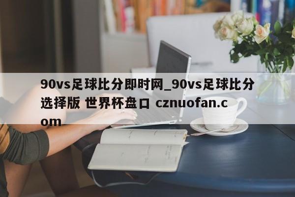 90vs足球比分即时网_90vs足球比分选择版 世界杯盘口 cznuofan.com