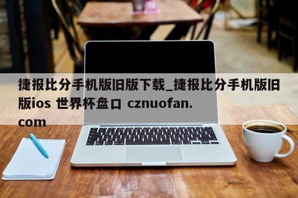 捷报比分手机版旧版下载_捷报比分手机版旧版ios 世界杯盘口 cznuofan.com