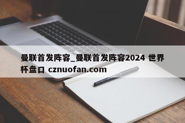 曼联首发阵容_曼联首发阵容2024 世界杯盘口 cznuofan.com