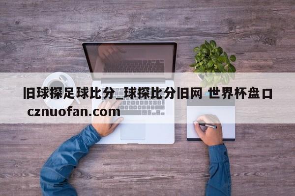旧球探足球比分_球探比分旧网 世界杯盘口 cznuofan.com