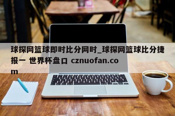 球探网篮球即时比分网时_球探网篮球比分捷报一 世界杯盘口 cznuofan.com