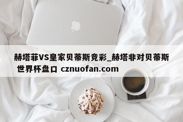 赫塔菲VS皇家贝蒂斯竞彩_赫塔非对贝蒂斯 世界杯盘口 cznuofan.com