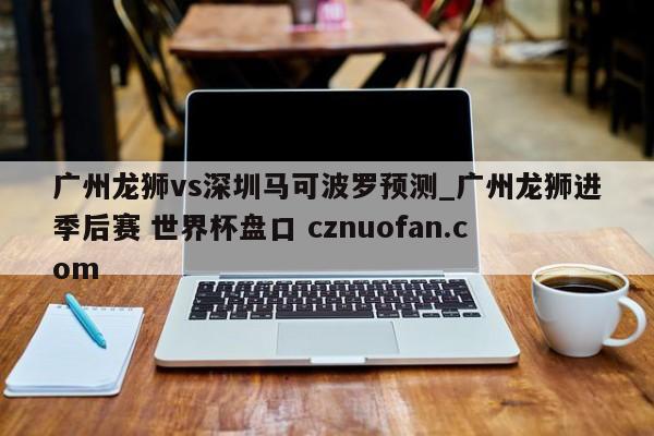 广州龙狮vs深圳马可波罗预测_广州龙狮进季后赛 世界杯盘口 cznuofan.com