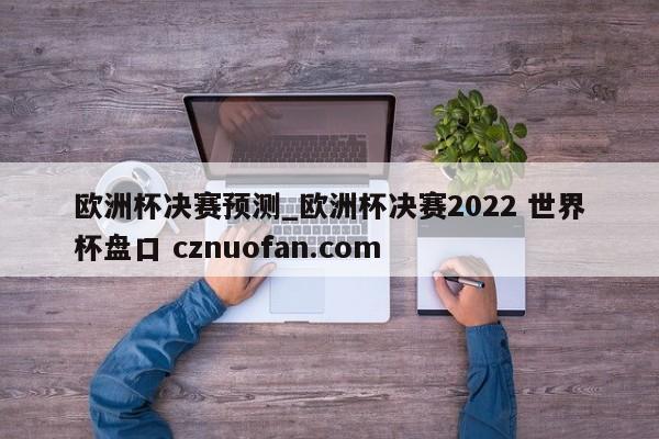 欧洲杯决赛预测_欧洲杯决赛2022 世界杯盘口 cznuofan.com