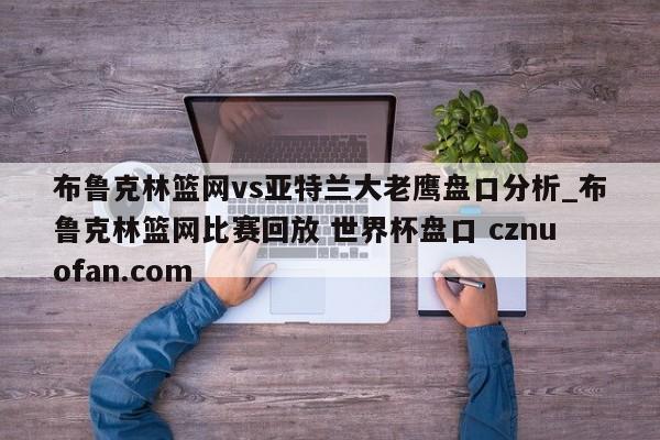 布鲁克林篮网vs亚特兰大老鹰盘口分析_布鲁克林篮网比赛回放 世界杯盘口 cznuofan.com