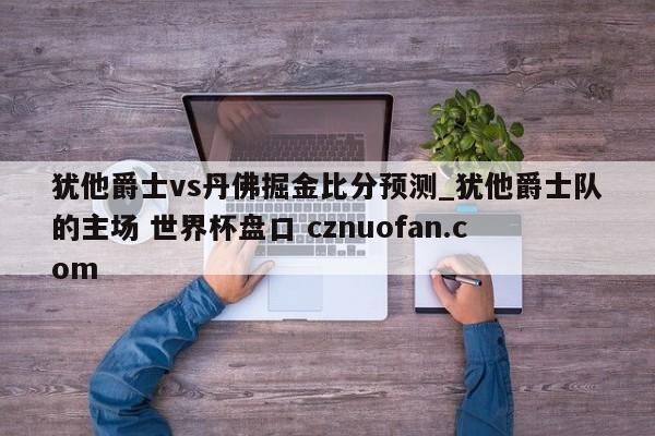 犹他爵士vs丹佛掘金比分预测_犹他爵士队的主场 世界杯盘口 cznuofan.com