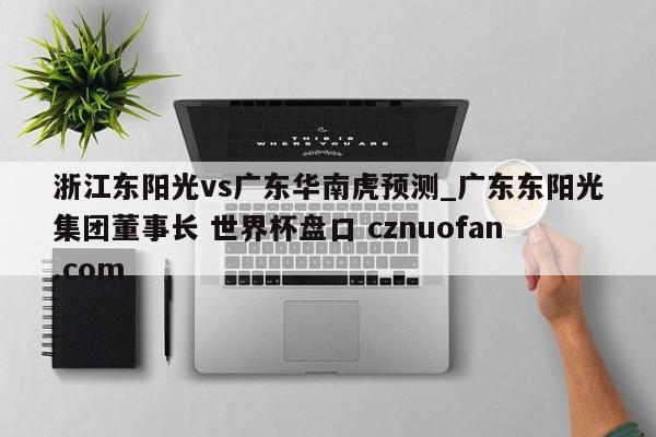 浙江东阳光vs广东华南虎预测_广东东阳光集团董事长 世界杯盘口 cznuofan.com