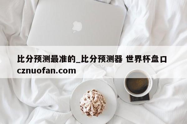 比分预测最准的_比分预测器 世界杯盘口 cznuofan.com