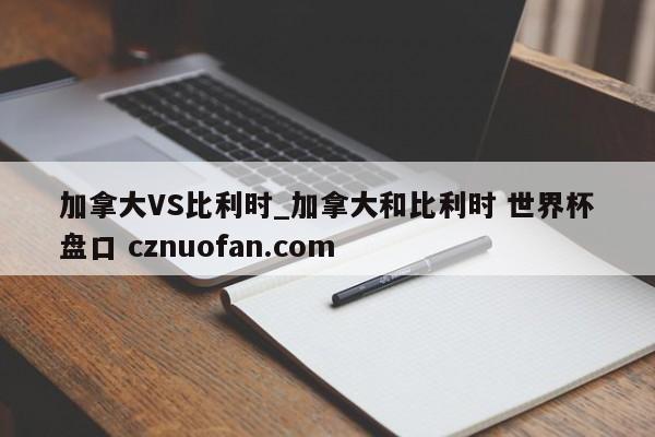 加拿大VS比利时_加拿大和比利时 世界杯盘口 cznuofan.com