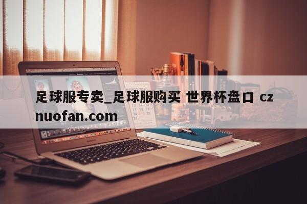足球服专卖_足球服购买 世界杯盘口 cznuofan.com
