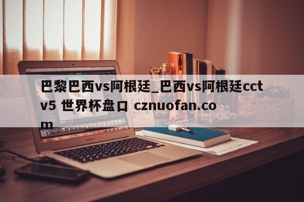 巴黎巴西vs阿根廷_巴西vs阿根廷cctv5 世界杯盘口 cznuofan.com