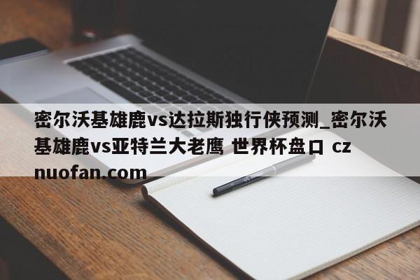 密尔沃基雄鹿vs达拉斯独行侠预测_密尔沃基雄鹿vs亚特兰大老鹰 世界杯盘口 cznuofan.com