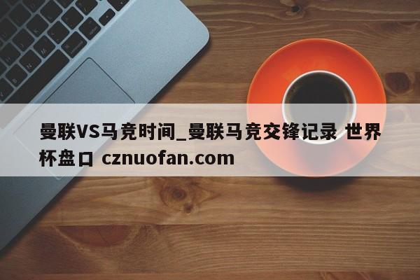 曼联VS马竞时间_曼联马竞交锋记录 世界杯盘口 cznuofan.com