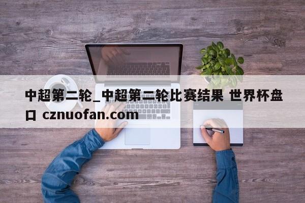 中超第二轮_中超第二轮比赛结果 世界杯盘口 cznuofan.com