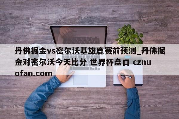 丹佛掘金vs密尔沃基雄鹿赛前预测_丹佛掘金对密尔沃今天比分 世界杯盘口 cznuofan.com