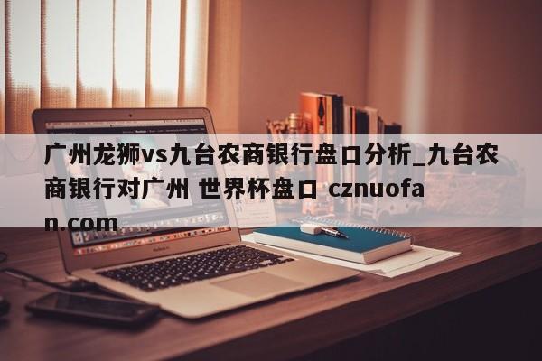 广州龙狮vs九台农商银行盘口分析_九台农商银行对广州 世界杯盘口 cznuofan.com