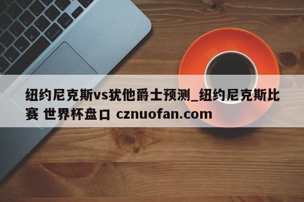 纽约尼克斯vs犹他爵士预测_纽约尼克斯比赛 世界杯盘口 cznuofan.com