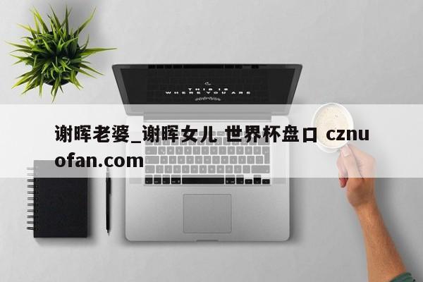 谢晖老婆_谢晖女儿 世界杯盘口 cznuofan.com