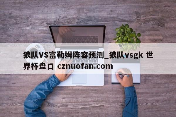 狼队VS富勒姆阵容预测_狼队vsgk 世界杯盘口 cznuofan.com