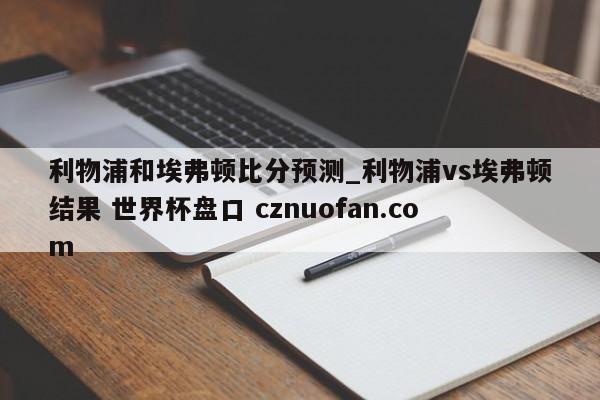 利物浦和埃弗顿比分预测_利物浦vs埃弗顿结果 世界杯盘口 cznuofan.com