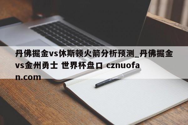 丹佛掘金vs休斯顿火箭分析预测_丹佛掘金vs金州勇士 世界杯盘口 cznuofan.com