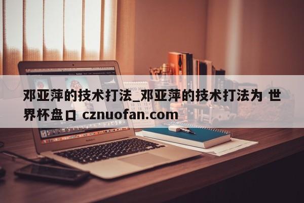 邓亚萍的技术打法_邓亚萍的技术打法为 世界杯盘口 cznuofan.com